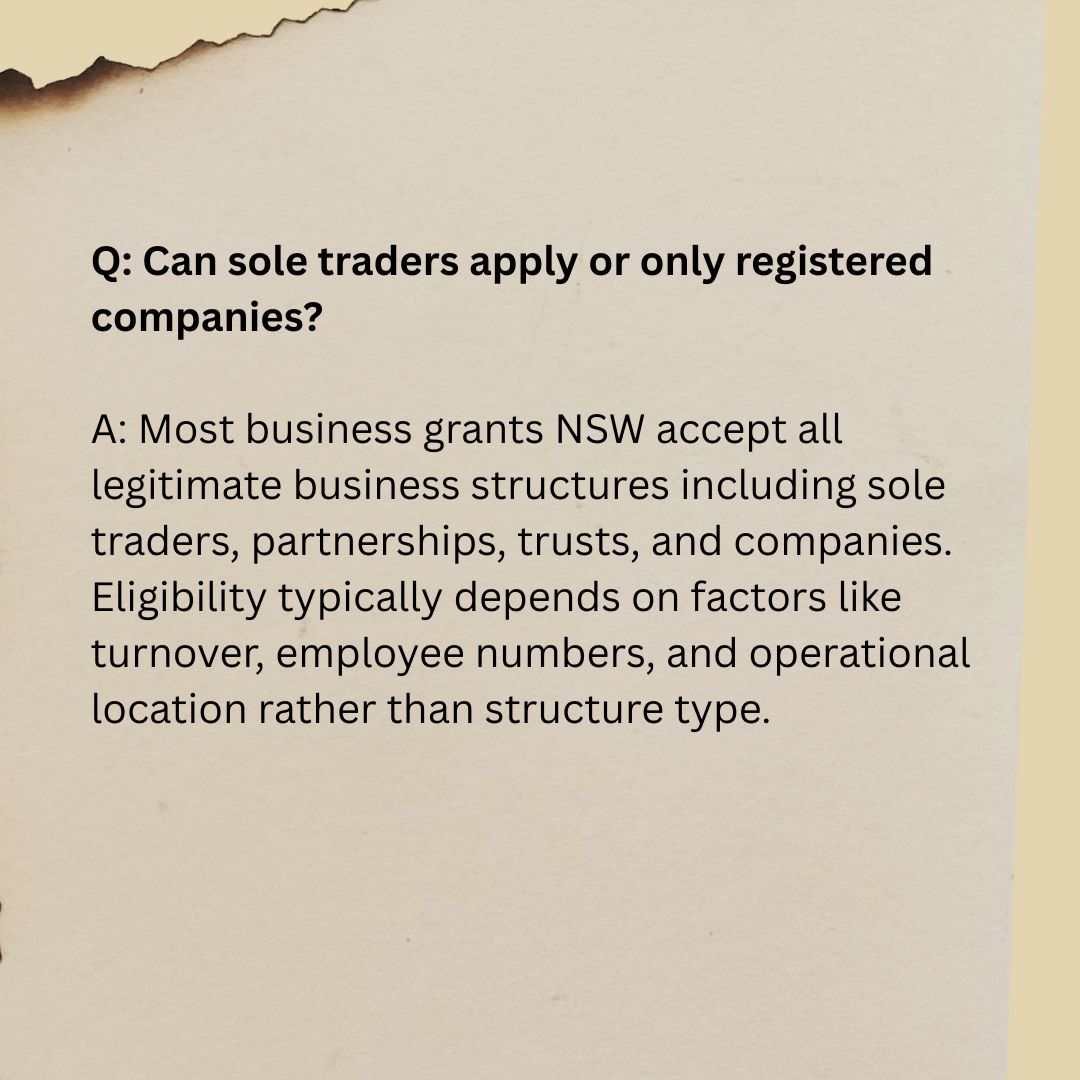 Q2 Q: Can sole traders apply or only registered companies? A: Most business grants NSW accept all legitimate business structures including sole traders, partnerships, trusts, and companies. Eligibility typically depends on factors like turnover, employee numbers, and operational location rather than structure type.