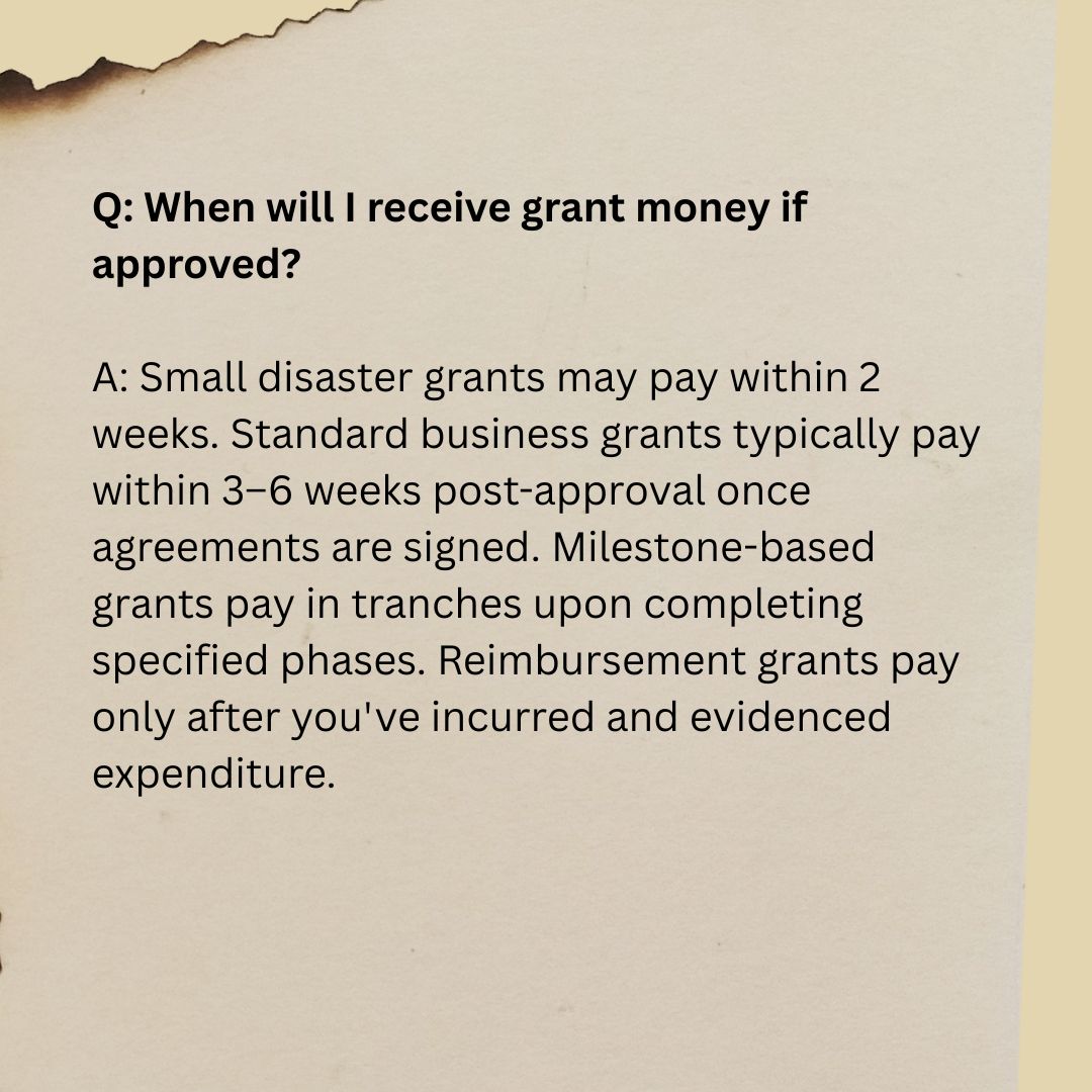 Q4 Q: When will I receive grant money if approved? A: Small disaster grants may pay within 2 weeks. Standard business grants typically pay within 3–6 weeks post-approval once agreements are signed. Milestone-based grants pay in tranches upon completing specified phases. Reimbursement grants pay only after you've incurred and evidenced expenditure.