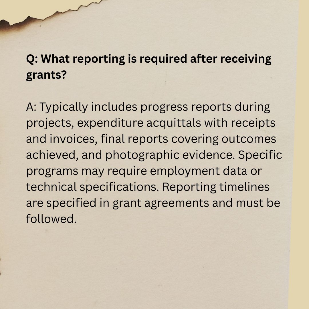 Q6 Q: What reporting is required after receiving grants? A: Typically includes progress reports during projects, expenditure acquittals with receipts and invoices, final reports covering outcomes achieved, and photographic evidence. Specific programs may require employment data or technical specifications. Reporting timelines are specified in grant agreements and must be followed.